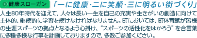 健康スローガン｢一に健康･二に笑顔･三に明るい街づくり｣ 人生80年時代を迎えて、人々は長い一生を自己の充実や生きがいの創造に向けて主体的、継続的に学習を続けなければなりません。町においては、町体育館が皆様の生涯スポーツの拠点となるよう心掛け、“スポーツの活性化をはかろう”を合言葉に多種多様な行事を計画しておりますので、多数ご参加くさい。
